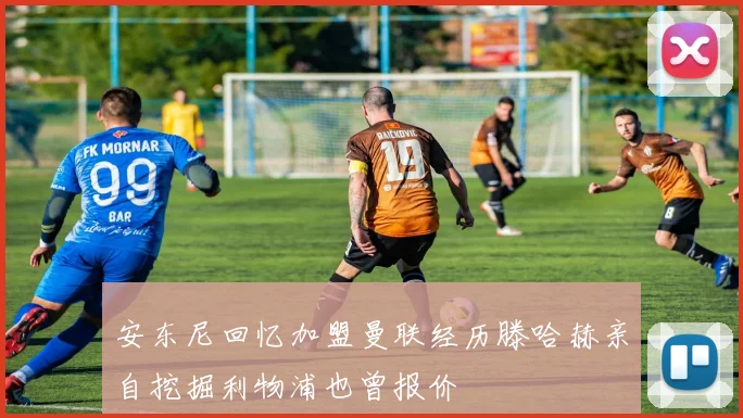 安东尼回忆加盟曼联经历滕哈赫亲自挖掘利物浦也曾报价